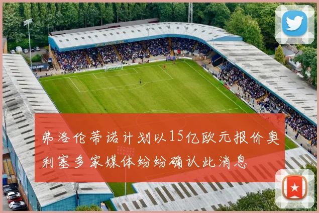 弗洛伦蒂诺计划以15亿欧元报价奥利塞多家媒体纷纷确认此消息