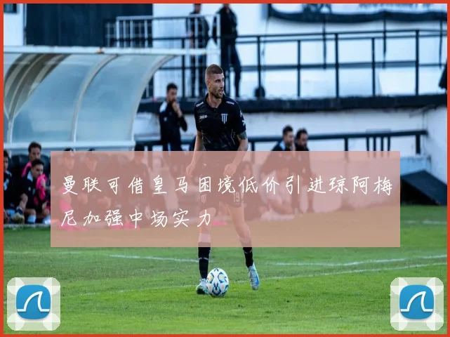 曼联可借皇马困境低价引进琼阿梅尼加强中场实力