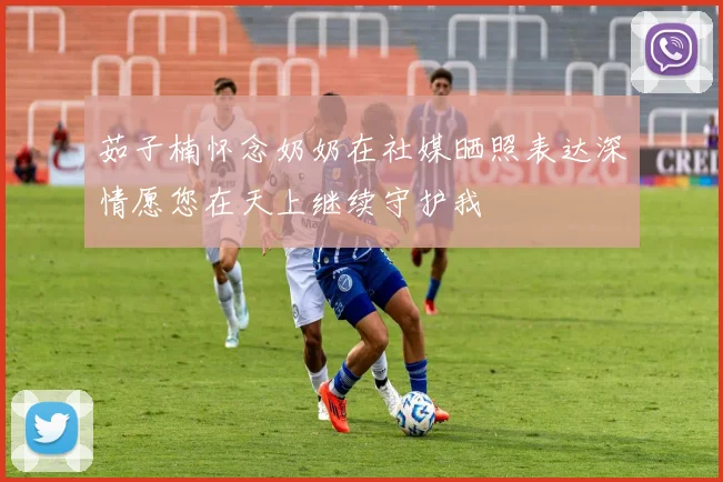 茹子楠怀念奶奶在社媒晒照表达深情愿您在天上继续守护我