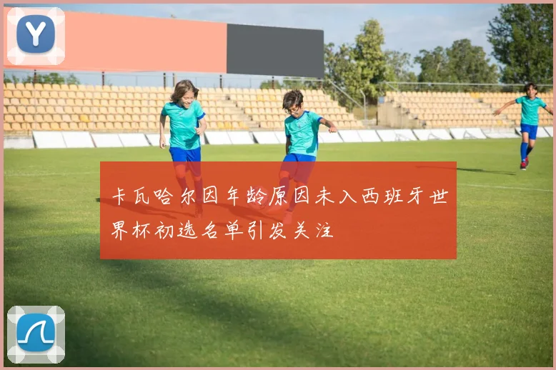 卡瓦哈尔因年龄原因未入西班牙世界杯初选名单引发关注