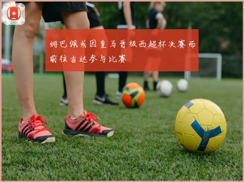 姆巴佩或因皇马晋级西超杯决赛而前往吉达参与比赛