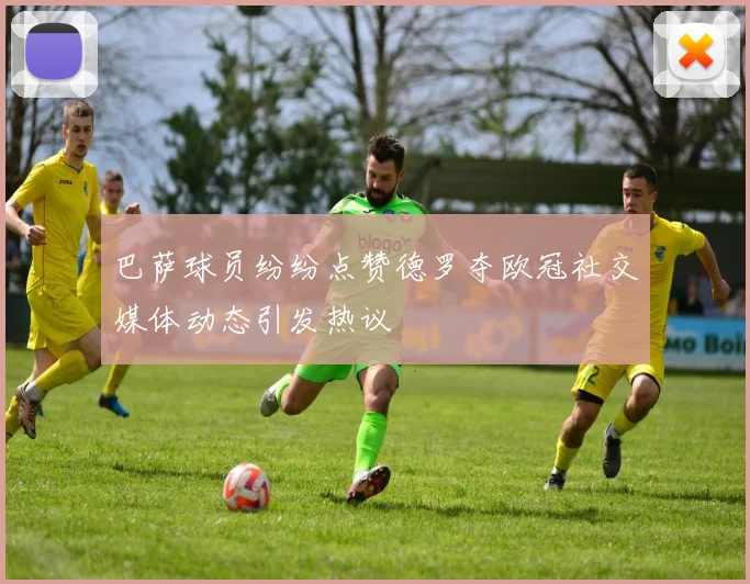 巴萨球员纷纷点赞德罗夺欧冠社交媒体动态引发热议