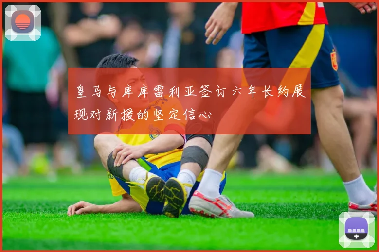 皇马与库库雷利亚签订六年长约展现对新援的坚定信心