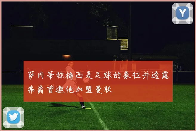 萨内蒂称梅西是足球的象征并透露弗爵曾邀他加盟曼联