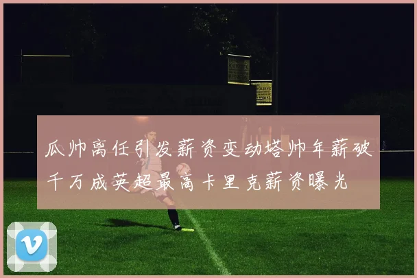 瓜帅离任引发薪资变动塔帅年薪破千万成英超最高卡里克薪资曝光