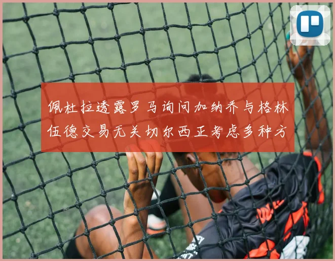 佩杜拉透露罗马询问加纳乔与格林伍德交易无关切尔西正考虑多种方案