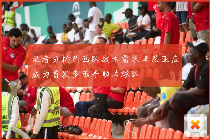 记者分析巴西队战术需求库尼亚应成为首发多面手助力球队