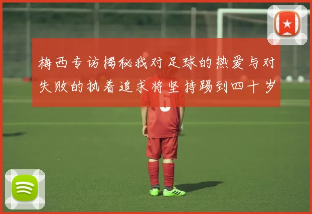 梅西专访揭秘我对足球的热爱与对失败的执着追求将坚持踢到四十岁