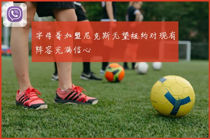 字母哥加盟尼克斯无望纽约对现有阵容充满信心