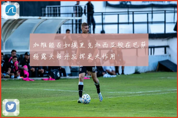 加维能否如埃里克加西亚般在巴萨崭露头角并发挥更大作用