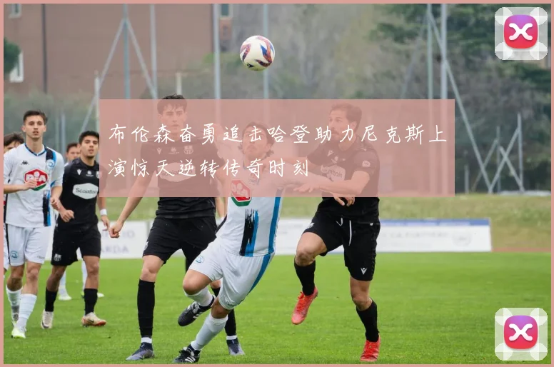 布伦森奋勇追击哈登助力尼克斯上演惊天逆转传奇时刻